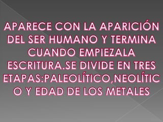 APARECE CON LA APARICIÓN DEL SER HUMANO Y TERMINA CUANDO EMPIEZALA ESCRITURA.SE DIVIDE EN TRES ETAPAS:PALEOLÍTICO,NEOLÍTICO Y EDAD DE LOS METALES