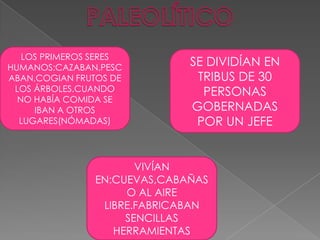 PALEOLÍTICOLOS PRIMEROS SERES HUMANOS:CAZABAN,PESCABAN,COGIAN FRUTOS DE LOS ÁRBOLES.CUANDO NO HABÍA COMIDA SE IBAN A OTROS LUGARES(NÓMADAS)SE DIVIDÍAN EN TRIBUS DE 30 PERSONAS GOBERNADAS POR UN JEFEVIVÍAN EN:CUEVAS,CABAÑAS O AL AIRE LIBRE.FABRICABAN SENCILLAS HERRAMIENTAS