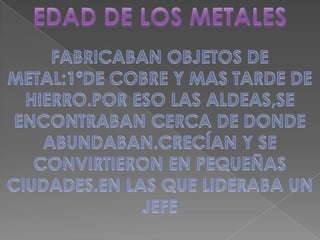 EDAD DE LOS METALESFABRICABAN OBJETOS DE METAL:1ºDE COBRE Y MAS TARDE DE HIERRO.POR ESO LAS ALDEAS,SE ENCONTRABAN CERCA DE DONDE ABUNDABAN.CRECÍAN Y SE CONVIRTIERON EN PEQUEÑAS CIUDADES.EN LAS QUE LIDERABA UN JEFE