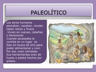 PALEOLÍTICOLos seres humanos pescaban, cazaban, recolectaban raíces y frutos .Vivian en cuevas, cabañas o librementeCuando escaseaba la comida en un lugar  se iban en busca de otro para poder alimentarse y vivir. Por eso ,eran nómadas.Sus herramientas eran de hueso o piedra hechos por golpes.