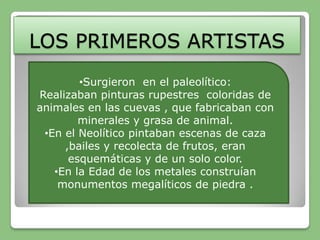 LOS PRIMEROS ARTISTASSurgieron  en el paleolítico:Realizaban pinturas rupestres  coloridas de animales en las cuevas , que fabricaban con minerales y grasa de animal.En el Neolítico pintaban escenas de caza ,bailes y recolecta de frutos, eran esquemáticas y de un solo color.