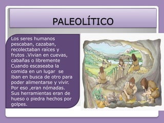 PALEOLÍTICOLos seres humanos pescaban, cazaban, recolectaban raíces y frutos .Vivian en cuevas, cabañas o librementeCuando escaseaba la comida en un lugar  se iban en busca de otro para poder alimentarse y vivir. Por eso ,eran nómadas.Sus herramientas eran de hueso o piedra hechos por golpes.
