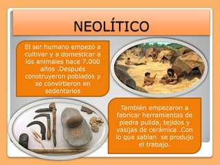 NEOLÍTICOEl ser humano empezó a cultivar y a domesticar a los animales hace 7.000 años .Después construyeron poblados y  se convirtieron en sedentariosTambién empezaron a fabricar herramientas de piedra pulida, tejidos y vasijas de cerámica .Con lo que sabían  se produjo el trabajo.