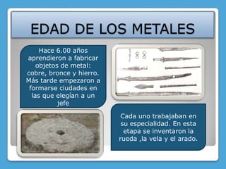 EDAD DE LOS METALESHace 6.00 años aprendieron a fabricar objetos de metal: cobre, bronce y hierro.Más tarde empezaron a formarse ciudades en las que elegían a un jefeCada uno trabajaban en su especialidad. En esta etapa se inventaron la rueda ,la vela y el arado.