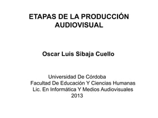 ETAPAS DE LA PRODUCCIÓN
AUDIOVISUAL

Oscar Luis Sibaja Cuello

Universidad De Córdoba
Facultad De Educación Y Ciencias Humanas
Lic. En Informática Y Medios Audiovisuales
2013

 