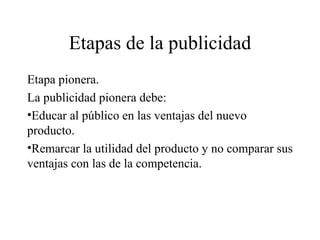 Etapas de la publicidad Etapa pionera. La publicidad pionera debe: Educar al público en las ventajas del nuevo producto.  Remarcar la utilidad del producto y no comparar sus ventajas con las de la competencia. 