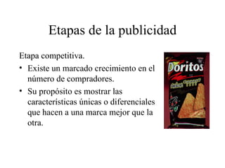 Etapas de la publicidad Etapa competitiva. Existe un marcado crecimiento en el número de compradores. Su propósito es mostrar las características únicas o diferenciales que hacen a una marca mejor que la otra. 