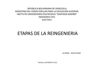 REPÚBLICA BOLIVARIANA DE VENEZUELA
MINISTERIO DEL PODER POPULAR PARA LA EDUCACIÓN SUPERIOR.
INSTITUTO UNIVERSITARIO POLITECNICO “SANTIAGO MARIÑO”
INGENIERIA CIVIL
ELECTIVA I
ETAPAS DE LA REINGENIERIA
ALUMNA: BALZA JENNY
Caracas, DICIEMBRE DE 2015
 