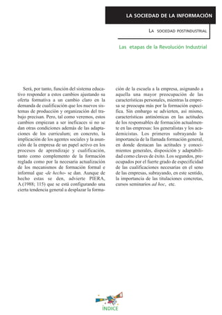 LA SOCIEDAD DE LA INFORMACIÓN

                                                                  LA   SOCIEDAD POSTINDUSTRIAL



                                                     Las etapas de la Revolución Industrial




   Será, por tanto, función del sistema educa-   ción de la escuela a la empresa, asignando a
tivo responder a estos cambios ajustando su      aquella una mayor preocupación de las
oferta formativa a un cambio claro en la         características personales, mientras la empre-
demanda de cualificación que los nuevos sis-     sa se preocupa más por la formación especí-
temas de producción y organización del tra-      fica. Sin embargo se advierten, así mismo,
bajo precisan. Pero, tal como veremos, estos     características antinómicas en las actitudes
cambios empiezan a ser ineficaces si no se       de los responsables de formación actualmen-
dan otras condiciones además de las adapta-      te en las empresas: los generalistas y los aca-
ciones de los curriculum; en concreto, la        demicistas. Los primeros subrayando la
implicación de los agentes sociales y la asun-   importancia de la llamada formación general,
ción de la empresa de un papel activo en los     en donde destacan las actitudes y conoci-
procesos de aprendizaje y cualificación,         mientos generales, disposición y adaptabili-
tanto como complemento de la formación           dad como claves de éxito. Los segundos, pre-
reglada como por la necesaria actualización      ocupados por el fuerte grado de especificidad
de los mecanismos de formación formal e          de las cualificaciones necesarias en el seno
informal que -de hecho- se dan. Aunque de        de las empresas, subrayando, en este sentido,
hecho estas se den, advierte PIERA,              la importancia de las titulaciones concretas,
A.(1988; 115) que se está configurando una       cursos seminarios ad hoc, etc.
cierta tendencia general a desplazar la forma-




                                            ÍNDICE
 