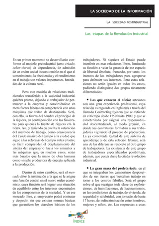 LA SOCIEDAD DE LA INFORMACIÓN

                                                                   LA   SOCIEDAD POSTINDUSTRIAL



                                                      Las etapas de la Revolución Industrial




En un primer momento se desarrollarán con-        trabajadores. Ni siquiera el Estado puede
forme al modelo preindustrial (amo-criado;        interferir en esas relaciones libres, limitando
señor-siervo) de dependencia, de admisión         su función a velar la garantía de ese espacio
de un orden social incuestionable en el que el    de libertad absoluta, frenando, por tanto, los
sometimiento, la obediencia y el rendimiento      intentos de los trabajadores para agruparse
en el trabajo son valores importantes, hereda-    para defender sus intereses. Pero estas rela-
dos de la cultura rural.                          ciones no serán iguales en todos los casos,
                                                  pudiendo distinguirse dos grupos netamente
        Pero este modelo de relaciones tradi-     diferenciados:
cionales transferido a la sociedad industrial
quiebra pronto, dejando el trabajador de per-           Los que conocen el oficio: artesanos
tenecer a la empresa y convirtiéndose en          con una gran experiencia profesional, cuya
mera fuerza laboral en competencia con unas       relación es regulada en Inglaterra a través del
máquinas que tratan de desbancarlo. Será,         llamado Contracting System que se extiende
con ello, la fuerza del hombre el principio de    en el tiempo desde 1750 hasta 1900, y que se
la riqueza, en contraposición con los fisiócra-   caracterizaba por asignar una responsabili-
tas para quienes la fuente de riqueza era la      dad descentralizada, al modo gremial, en
tierra. Así, y teniendo en cuenta la saturación   donde los contratistas formaban a sus traba-
del mercado de trabajo, como consecuencia         jadores vigilando el proceso de producción.
del éxodo masivo del campo a la ciudad que        La ya comentada lealtad de este sistema de
sigue a las reformas del campo antes citadas,     aprendizaje y de esta relación laboral, será
es fácil comprender el desplazamiento del         una de las diferencias respecto al otro grupo
interés del empresario hacia los animales y       de trabajadores. La existencia de este grupo
las máquinas que, en muchos casos, serán          de trabajadores especializados posibilitará,
más baratos que la mano de obra humana            además, que pueda darse la citada revolución
como simple productora de energía aplicada        industrial.
a la producción.
                                                       La gran masa del proletariado, en el
       Dentro de estos cambios, será el mer-      que se integraban los campesinos desposeí-
cado libre la institución a la que se le asigne   dos de sus tierras que buscaban trabajo en
una función central en el nuevo orden econó-      torno a los centros fabriles. Será el grupo
mico, cuya función será lograr una situación      sobre el que recaigan toda clase de explota-
de equilibrio entre los intereses encontrados     ciones, de humillaciones, de hacinamientos,
de los componentes de la sociedad. Y en ese       en las condiciones de trabajo, de vivienda, de
mercado libre, el empresario podrá contratar      seguridad y salubridad, con jornadas de hasta
y despedir, sin que existan normas básicas        17 horas, de indiscriminación entre hombres,
que garanticen los derechos básicos de los        mujeres y niños, etc. Las respuestas a estas



                                             ÍNDICE
 