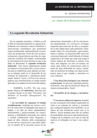 LA SOCIEDAD DE LA INFORMACIÓN

                                                                   LA   SOCIEDAD POSTINDUSTRIAL



                                                      Las etapas de la Revolución Industrial




  La segunda Revolución Industrial.

   En un segundo momento, a finales ya del        operaciones elementales y de los movimien-
S.XIX, la sociedad industrial se seguirá desa-    tos, determinando -vía cronómetro- el tiempo
rrollando con continuos avances científicos e     requerido para cada uno de ellos y escogien-
innovaciones tecnológicas que permitirán          do el más rápido para cada operación, elimi-
seguir modificando sustancialmente los pro-       nando todos los movimientos equivocados,
cesos de producción. Fruto de esos avances,       lentos o inútiles. La dirección debe tener una
comenzará a desarrollarse una línea de orga-      estructura funcional, subdividiendo el trabajo
nización científica del trabajo, conformando      organizativo de modo que cada cual tenga el
la convergencia de estos factores lo que se ha    menor número de funciones a realizar. Una
dado en denominar la segunda revolución           tarea, una máquina, un sitio, un tiempo, así
industrial. Esta nueva organización tendrá        como unas fichas de instrucciones para la
un impacto en la producción y en las relacio-     mano de obra definiendo las tareas, confor-
nes que se establezcan, pero además sus efec-     man un ambiente de trabajo con altas recom-
tos se dejarán sentir en el desarrollo de los     pensas para el que cumple y sanciones en
sistemas de formación y orientación profe-        caso contrario.
sional. Serán F. Taylor y H.Fayol los investi-
gadores que sistematizarán en sendas teorías         * Una dirección jerárquica con estructu-
aplicadas a la empresa la división del trabajo.   ra funcional, sin que esto signifique descen-
                                                  tralización, sino que las directrices fluyen de
       SARRIES, L.(1993; 83) cita como            manera jerarquizada y lineal.
puntos básicos del taylorismo, descritos por
el propio Taylor en su obra "Principles and          * El análisis de los tiempos y movimien-
Methods of Scientific Management", los            tos.
siguientes:
                                                     * Una nueva cultura de empresa, basadan
   * La necesidad de organizar el trabajo         en una concepción del trabajo organizado en
científicamente, mediante un sistema cientí-      torno a un conjunto de valores y creencias
fico de seleccionar el trabajador que mejor se    que configuran papeles bien definidos, en el
adapta a un tipo de tarea; preparándolo,          marco de una institución social, que es la
adiestrándolo y perfeccionando sus conoci-        fábrica. Taylor propone para ello un cambio
mientos y habilidades; buscando una íntima        de mentalidad, una nueva representación psi-
y cordial colaboración entre dirigentes y         cológica de la empresa, en la que se trate de
mano de obra. Además, debe contemplarse           motivar al trabajador en base a tres princi-
un mecanismo organizativo, que debe impli-        pios:
car el estudio de la sucesión exacta de las



                                             ÍNDICE
 