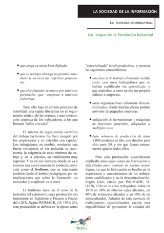 LA SOCIEDAD DE LA INFORMACIÓN

                                                                   LA   SOCIEDAD POSTINDUSTRIAL



                                                     Las etapas de la Revolución Industrial




    que tenga su tarea bien definida.            "especializada" (craft production), y revestía
                                                 las siguientes características:
    que su trabajo obtenga un premio inme-
    diato si alcanza los objetivos propues-            una fuerza de trabajo altamente cualifi-
    tos.                                               cada, con unos trabajadores que se
                                                       habían cualificado vía aprendizaje, y
    que el trabajador se mueve por intereses           que aspiraban a tener un día sus propios
    personales, que antepone a intereses               talleres o empresas.
    colectivos.
                                                       unas organizaciones altamente descen-
       Todo ello bajo el estricto principio de         tralizadas, donde muchas piezas podían
autoridad, una rígida disciplina en el segui-          provenir de pequeñas empresas.
miento estricto de las normas, y una tutoriza-
ción continua de los trabajadores, a los que           utilización de herramientas y máquinas
llamará "niños crecidos".                              de funciones generales, adaptadas a
                                                       múltiples usos.
       El sistema de organización científica
del trabajo tayloriano fue bien acogido por            bajo volumen de producción de unos
los empresarios y se extendió con rapidez.             1.000 unidades al año, con diseños para
Los trabajadores, en cambio, mostrarán una             sólo unos 50, y sin que fueran entera-
fuerte resistencia al ver reducida su auto-            mente iguales todos ellos.
nomía, la exigencia de unos mínimos de tra-
bajo y, en la práctica, un rendimiento muy               Pero esta producción especializada
superior. Y es en ese contexto donde se va a     implicaba unos altos costes de fabricación y
ensayar una nueva manera de producir, cono-      dificultades para avanzar en nuevas tecno-
cida como el fordismo, que es interesante        logías, ya que la fabricación se basaba en la
también desde el ámbito pedagógico, por las      experiencia y conocimientos de los trabaja-
implicaciones que sobre la formación -su         dores cualificados y en la descentralización.
necesidad y amplitud- va a tener.                Según Cole, citado por PALMADE, G.
                                                 (1976; 139) en la clase trabajadora había en
       El fordismo nace en el seno de la         1870 un 30% de obreros especializados, un
industria del automóvil, cuya producción era     40% de semiespecializados y un 30% de no
importante en Inglaterra y Francia a finales     especializados. Además de esta carencia de
del s.XIX. Según WOMACK, J.P. 1991; 24),         trabajadores especializados existía una
esta producción se definía en la época como      imposibilidad de garantizar la calidad del




                                            ÍNDICE
 