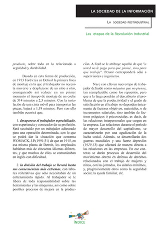LA SOCIEDAD DE LA INFORMACIÓN

                                                                  LA   SOCIEDAD POSTINDUSTRIAL



                                                     Las etapas de la Revolución Industrial




producto, sobre todo en lo relacionado a         ción. A Ford se le atribuye aquello de que "a
seguridad y durabilidad.                         usted no le pago para que piense, sino para
                                                 que trabaje". Pensar corresponderá sólo a
       Basado en esta forma de producción,       supervisores e ingenieros.
en 1913 Ford crea en Detroit la primera línea
de montaje en la que el trabajador no necesi-            Nace con ello un nuevo tipo de traba-
ta moverse y desplazarse de un sitio a otro,     jador definido como máquina que no piensa,
consiguiendo así reducir en un primer            tan reemplazable como los repuestos, pero
momento el tiempo de montaje de un coche         que a la larga pondrán al descubierto el pro-
de 514 minutos a 2,3 minutos. Con la insta-      blema de que la productividad y el grado de
lación de una cinta móvil para transportar las   satisfacción en el trabajo no dependen única-
piezas, bajará a 1,19 minutos. Pero con ello     mente de factores objetivos, materiales, o de
también ocurrirá que:                            incrementos salariales, sino también de fac-
                                                 tores psíquicos ó psicosociales, es decir, de
   1. desaparece el trabajador especializado,    las relaciones interpersonales que surgen en
con experiencia y conocedor de su profesión.     la empresa. Las relaciones durante el período
Será sustituido por un trabajador adiestrado     de mayor desarrollo del capitalismo, se
para una operación determinada, con lo que       caracterizarán por una agudización de la
se podrá dar la situación que comenta            lucha social. Además, se desarrollarán dos
WOMACK, J.P.(1991;31) de que en 1915, en         guerras mundiales y una fuerte depresión
esa misma planta de Detroit, los empleados       (1929-33) que afectará de manera directa a
hablaban más de cincuenta idiomas diferen-       las relaciones en las empresas. En ese con-
tes, y que muchos de ellos se comunicaban        texto se darán procesos de desarrollo del
en inglés con dificultad.                        movimiento obrero en defensa de derechos
                                                 relacionados con el trabajo de mujeres y
   2. la división del trabajo se llevará hasta   niños, con las jornadas, los salarios mínimos,
sus consecuencias más extremas, con labo-        y, progresivamente otros como la seguridad
res reiterativas que sólo necesitaban de un      social, la ayuda familiar, etc.
entrenamiento rápido. Al trabajador se le
libera de toda responsabilidad sobre las
herramientas y las máquinas, así como sobre
posibles procesos de mejora en la produc-




                                            ÍNDICE
 