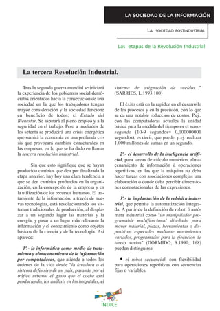 LA SOCIEDAD DE LA INFORMACIÓN

                                                                    LA   SOCIEDAD POSTINDUSTRIAL



                                                      Las etapas de la Revolución Industrial




  La tercera Revolución Industrial.

   Tras la segunda guerra mundial se iniciará     sistema de asignación          de   sueldos..."
la experiencia de los gobiernos social demó-      (SARRIES, L.1993;100)
cratas orientados hacia la consecución de una
sociedad en la que los trabajadores tengan           El éxito está en la rapidez en el desarrollo
mayor consideración y la sociedad funcione        de los procesos y en la precisión, con lo que
en beneficio de todos; el Estado del              se da una notable reducción de costos. P.ej.,
Bienestar. Se aspirará al pleno empleo y a la     con las computadoras actuales la unidad
seguridad en el trabajo. Pero a mediados de       básica para la medida del tiempo es el nano-
los setenta se producirá una crisis energética    segundo (10-9 segundos= 0,000000001
que sumirá la economía en una profunda cri-       segundos), es decir, que puede, p.ej. realizar
sis que provocará cambios estructurales en        1.000 millones de sumas en un segundo.
las empresas, en lo que se ha dado en llamar
la tercera revolución industrial.                    2º.- el desarrollo de la inteligencia artifi-
                                                  cial, para tareas de cálculo numérico, alma-
        Sin que esto signifique que se hayan      cenamiento de información ú operaciones
producido cambios que den por finalizada la       repetitivas, en las que la máquina no deba
etapa anterior, hay hoy una clara tendencia a     hacer tareas con asociaciones complejas una
que se den cambios profundos en la organi-        elaboración o donde deba percibir dimensio-
zación, en la concepción de la empresa y en       nes connotacionales de las expresiones.
la utilización de los recursos humanos. El tra-
tamiento de la información, a través de nue-         3º.- la implantación de la robótica indus-
vas tecnologías, está revolucionando los sis-     trial, que permite la automatización integra-
temas tradicionales de producción, al despla-     da. A partir de la definición de robot ó autó-
zar a un segundo lugar las materias y la          mata industrial como "un manipulador pro-
energía, y pasar a un lugar más relevante la      gramable multifuncional diseñado para
información y el conocimiento como objetos        mover material, piezas, herramientas o dis-
básicos de la ciencia y de la tecnología. Así     positivos especiales mediante movimientos
aparece:                                          variados, programados para la ejecución de
                                                  tareas varias" (DORMIDO, S.1990; 168)
   1º.- la informática como medio de trata-       pueden distinguirse:
miento y almacenamiento de la información
por computadoras, que atiende a todos los                el robot secuencial: con flexibilidad
órdenes de la vida desde "la lavadora o el        para operaciones repetitivas con secuencias
sistema defensivo de un país, pasando por el      fijas o variables.
tráfico urbano, el gasto que el coche está
produciendo, los análisis en los hospitales, el



                                             ÍNDICE
 