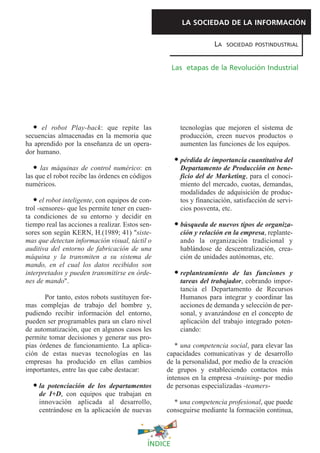LA SOCIEDAD DE LA INFORMACIÓN

                                                                    LA   SOCIEDAD POSTINDUSTRIAL



                                                      Las etapas de la Revolución Industrial




     el robot Play-back: que repite las                 tecnologías que mejoren el sistema de
secuencias almacenadas en la memoria que                producción, creen nuevos productos o
ha aprendido por la enseñanza de un opera-              aumenten las funciones de los equipos.
dor humano.
                                                        pérdida de importancia cuantitativa del
     las máquinas de control numérico: en               Departamento de Producción en bene-
las que el robot recibe las órdenes en códigos          ficio del de Marketing, para el conoci-
numéricos.                                              miento del mercado, cuotas, demandas,
                                                        modalidades de adquisición de produc-
      el robot inteligente, con equipos de con-         tos y financiación, satisfacción de servi-
trol -sensores- que les permite tener en cuen-          cios posventa, etc.
ta condiciones de su entorno y decidir en
tiempo real las acciones a realizar. Estos sen-         búsqueda de nuevos tipos de organiza-
sores son según KERN, H.(1989; 41) "siste-              ción y relación en la empresa, replante-
mas que detectan información visual, táctil o           ando la organización tradicional y
auditiva del entorno de fabricación de una              hablándose de descentralización, crea-
máquina y la transmiten a su sistema de                 ción de unidades autónomas, etc.
mando, en el cual los datos recibidos son
interpretados y pueden transmitirse en órde-            replanteamiento de las funciones y
nes de mando".                                          tareas del trabajador, cobrando impor-
                                                        tancia el Departamento de Recursos
       Por tanto, estos robots sustituyen for-          Humanos para integrar y coordinar las
mas complejas de trabajo del hombre y,                  acciones de demanda y selección de per-
pudiendo recibir información del entorno,               sonal, y avanzándose en el concepto de
pueden ser programables para un claro nivel             aplicación del trabajo integrado poten-
de automatización, que en algunos casos les             ciando:
permite tomar decisiones y generar sus pro-
pias órdenes de funcionamiento. La aplica-           * una competencia social, para elevar las
ción de estas nuevas tecnologías en las           capacidades comunicativas y de desarrollo
empresas ha producido en ellas cambios            de la personalidad, por medio de la creación
importantes, entre las que cabe destacar:         de grupos y estableciendo contactos más
                                                  intensos en la empresa -training- por medio
     la potenciación de los departamentos         de personas especializadas -teamers-
     de I+D, con equipos que trabajan en
     innovación aplicada al desarrollo,             * una competencia profesional, que puede
     centrándose en la aplicación de nuevas       conseguirse mediante la formación continua,



                                             ÍNDICE
 