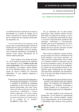 LA SOCIEDAD DE LA INFORMACIÓN

                                                                    LA   SOCIEDAD POSTINDUSTRIAL



                                                     Las etapas de la Revolución Industrial




la modificación del contenido de las tareas a       Así, la insistencia que en otras épocas
desempeñar en el puesto de trabajo, por la       pudo haber sobre criterios estrictos de pro-
mayor valoración de criterios profesionales,     ductividad, la medición de tiempos y movi-
por la introducción de esquemas profesiona-      mientos, la asignación minimizada de tareas
les integrados, etc.                             y la excesiva especialización, producen abu-
                                                 rrimiento, monotonía y estresamiento.
   * la terciarización de las empresas, en un    También son causa de absentismo, de creci-
proceso que va separando progresivamente la      miento del fenómeno de los "turn-over", y
producción de lo que es el diseño y la comer-    pueden provocar mayores tensiones sociales
cialización, transfiriendo incluso la produc-    debido a la insatisfacción laboral.
ción a empresas subsidiarias, constituidas en
algunos casos dentro físicamente de la              Estos criterios empiezan a decaer al tiem-
misma empresa principal.                         po que emerge una mayor consideración del
                                                 factor humano y una mayor atención a la
       Estos cambios en los modos de produ-      vida social de la organización. Esto se tradu-
cir y en la manera de organizar las empresas     ce en intentar mejorar la utilización que de
van a impulsar, a su vez, cambios en las rela-   los recursos humanos se hace, así como pres-
ciones industriales. Van a ser transformacio-    tar atención a la motivación de los trabajado-
nes graduales, con tiempos y ritmos diferen-     res, hecho éste que pretende sustituir la vin-
tes en los diferentes países, pero en la bús-    culación legal, contractual por una integra-
queda de nuevos modelos de relaciones            ción emocional, actitudinal y de autoimplica-
industriales. Y esos cambios empiezan a          ción. Es lo que se ha dado en llamar la nueva
advertirse en:                                   cultura de empresa.

     una nueva concepción del trabajador y              el surgimiento de nuevas formas de inte-
     de su papel en la empresa, volviéndose            racción y de relación entre los trabaja-
     a recuperar el prototipo de trabajador            dores, con empresas que abandonan el
     cualificado no sólo a través de una for-          taylorismo y el fordismo recurriendo a
     mación estructurada, sino como "depo-             formas basadas en la cooperación y la
     sitario del saber profesional, dotado de          solidaridad grupal entre los trabajadores.
     experiencias, habilidades y conoci-
     mientos adquiridos en la tarea cotidia-            Así, estos cambios en los sistemas de
     na al pie de máquina, responsable de        producción y en las formas de organización
     una parte del proceso de producción y       del trabajo, van a solicitar también cambio
     de la calidad de su trabajo".               en los requerimientos, en los conocimientos
     (SARRIES, l.1993; 104)                      y habilidades tanto técnicas como persona-



                                            ÍNDICE
 