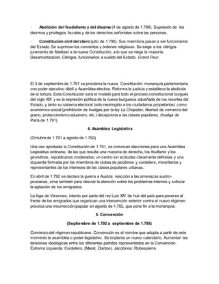 · Abolición del feudalismo y del diezmo (4 de agosto de 1.789). Supresión de los
diezmos y privilegios fiscales y de los derechos señoriales sobre las personas.
· Constitución civil del clero (julio de 1.790). Sus miembros pasan a ser funcionarios
del Estado. Se suprimen los conventos y órdenes religiosas. Se exige a los clérigos
juramento de fidelidad a la nueva Constitución, a lo que se niega la mayoría.
Desamortización. Clérigos, funcionarios a sueldo del Estado. Grand Peur.
El 3 de septiembre de 1.791 se proclama la nueva Constitución: monarquía parlamentaria
con poder ejecutivo débil y Asamblea electiva. Reforma la justicia y establece la abolición
de la tortura. Esta Constitución será el modelo para todo el proceso constitucional burgués
del siglo XIX y es la expresión política de la nueva burguesía adueñada de los resortes del
Estado, y tanto su sistema electoral (voto restringido a los ciudadanos propietarios) como
económico-social (prohibición de huelgas por la ley Le Chapelier, libertad de comercio del
grano, proteccionismo aduanero, etc.) decepciona a las clases populares, (huelga de
París de 1.791).
4. Asamblea Legislativa
(Octubre de 1.791 a agosto de 1.792)
Una vez aprobada la Constitución de 1.791, se convocan elecciones para una Asamblea
Legislativa ordinaria, de las que resulta una mayoría de derecha, los feuillants y los
girondinos, republicanos moderados; un centro sin actitudes claramente definidas y una
izquierda formada por los miembros de clubes de jacobinos y cordeliers, minoritarios y
representantes de los intereses de las clases populares urbanas.
En abril de 1.792 se declara la guerra a Austria: reacción a las amenazas austro-
prusianas, sirve también para desviar la atención sobre los problemas internos y sofocar
la agitación de los emigrados.
La fuga de Varennes, intento por parte del rey Luis XIV de huir del país para ponerse al
frente de los emigrados que organizan una intervención exterior contra el nuevo régimen,
provoca una insurrección popular en agosto de 1.792, que pone fin a la monarquía.
5. Convención
(Septiembre de 1.792 a septiembre de 1.795)
Comienzo del régimen republicano. Convención es el nombre que adopta a partir de este
momento la asamblea o poder legislativo. Se implanta un nuevo calendario. Aumentan las
tensiones ideológicas entre los diferentes partidos representados en la Convención.
Extrema izquierda: Cordeliers, (Marat, Danton). Jacobinos: Robespierre.
 