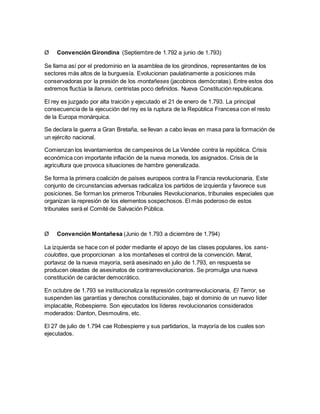 Ø Convención Girondina (Septiembre de 1.792 a junio de 1.793)
Se llama así por el predominio en la asamblea de los girondinos, representantes de los
sectores más altos de la burguesía. Evolucionan paulatinamente a posiciones más
conservadoras por la presión de los montañeses (jacobinos demócratas). Entre estos dos
extremos fluctúa la llanura, centristas poco definidos. Nueva Constitución republicana.
El rey es juzgado por alta traición y ejecutado el 21 de enero de 1.793. La principal
consecuencia de la ejecución del rey es la ruptura de la República Francesa con el resto
de la Europa monárquica.
Se declara la guerra a Gran Bretaña, se llevan a cabo levas en masa para la formación de
un ejército nacional.
Comienzan los levantamientos de campesinos de La Vendée contra la república. Crisis
económica con importante inflación de la nueva moneda, los asignados. Crisis de la
agricultura que provoca situaciones de hambre generalizada.
Se forma la primera coalición de países europeos contra la Francia revolucionaria. Este
conjunto de circunstancias adversas radicaliza los partidos de izquierda y favorece sus
posiciones. Se forman los primeros Tribunales Revolucionarios, tribunales especiales que
organizan la represión de los elementos sospechosos. El más poderoso de estos
tribunales será el Comité de Salvación Pública.
Ø Convención Montañesa (Junio de 1.793 a diciembre de 1.794)
La izquierda se hace con el poder mediante el apoyo de las clases populares, los sans-
coulottes, que proporcionan a los montañeses el control de la convención. Marat,
portavoz de la nueva mayoría, será asesinado en julio de 1.793, en respuesta se
producen oleadas de asesinatos de contrarrevolucionarios. Se promulga una nueva
constitución de carácter democrático.
En octubre de 1.793 se institucionaliza la represión contrarrevolucionaria, El Terror, se
suspenden las garantías y derechos constitucionales, bajo el dominio de un nuevo líder
implacable, Robespierre. Son ejecutados los líderes revolucionarios considerados
moderados: Danton, Desmoulins, etc.
El 27 de julio de 1.794 cae Robespierre y sus partidarios, la mayoría de los cuales son
ejecutados.
 