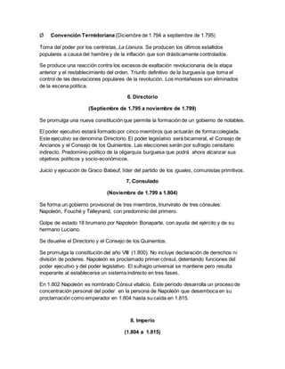 Ø Convención Termidoriana (Diciembre de 1.794 a septiembre de 1.795)
Toma del poder por los centristas, La Llanura. Se producen los últimos estallidos
populares a causa del hambre y de la inflación que son drásticamente controlados.
Se produce una reacción contra los excesos de exaltación revolucionaria de la etapa
anterior y el restablecimiento del orden. Triunfo definitivo de la burguesía que toma el
control de las desviaciones populares de la revolución. Los montañeses son eliminados
de la escena política.
6. Directorio
(Septiembre de 1.795 a noviembre de 1.799)
Se promulga una nueva constitución que permite la formación de un gobierno de notables.
El poder ejecutivo estará formado por cinco miembros que actuarán de forma colegiada.
Este ejecutivo se denomina Directorio. El poder legislativo será bicameral, el Consejo de
Ancianos y el Consejo de los Quinientos. Las elecciones serán por sufragio censitario
indirecto. Predominio político de la oligarquía burguesa que podrá ahora alcanzar sus
objetivos políticos y socio-económicos.
Juicio y ejecución de Graco Babeuf, líder del partido de los iguales, comunistas primitivos.
7. Consulado
(Noviembre de 1.799 a 1.804)
Se forma un gobierno provisional de tres miembros, triunvirato de tres cónsules:
Napoleón, Fouché y Talleyrand, con predominio del primero.
Golpe de estado 18 brumario por Napoleón Bonaparte, con ayuda del ejército y de su
hermano Luciano.
Se disuelve el Directorio y el Consejo de los Quinientos.
Se promulga la constitución del año VIII (1.800). No incluye declaración de derechos ni
división de poderes. Napoleón es proclamado primer cónsul, detentando funciones del
poder ejecutivo y del poder legislativo. El sufragio universal se mantiene pero resulta
inoperante al establecerse un sistema indirecto en tres fases.
En 1.802 Napoleón es nombrado Cónsul vitalicio. Este período desarrolla un proceso de
concentración personal del poder en la persona de Napoleón que desemboca en su
proclamación como emperador en 1.804 hasta su caída en 1.815.
8. Imperio
(1.804 a 1.815)
 