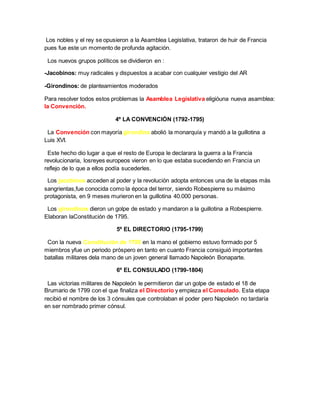 Los nobles y el rey se opusieron a la Asamblea Legislativa, trataron de huir de Francia
pues fue este un momento de profunda agitación.
Los nuevos grupos políticos se dividieron en :
-Jacobinos: muy radicales y dispuestos a acabar con cualquier vestigio del AR
-Girondinos: de planteamientos moderados
Para resolver todos estos problemas la Asamblea Legislativa eligióuna nueva asamblea:
la Convención.
4º LA CONVENCIÓN (1792-1795)
La Convención con mayoría girondina abolió la monarquía y mandó a la guillotina a
Luis XVI.
Este hecho dio lugar a que el resto de Europa le declarara la guerra a la Francia
revolucionaria, losreyes europeos vieron en lo que estaba sucediendo en Francia un
reflejo de lo que a ellos podía sucederles.
Los jacobinos acceden al poder y la revolución adopta entonces una de la etapas más
sangrientas,fue conocida como la época del terror, siendo Robespierre su máximo
protagonista, en 9 meses murieron en la guillotina 40.000 personas.
Los girondinos dieron un golpe de estado y mandaron a la guillotina a Robespierre.
Elaboran laConstitución de 1795.
5º EL DIRECTORIO (1795-1799)
Con la nueva Constitución de 1795 en la mano el gobierno estuvo formado por 5
miembros yfue un periodo próspero en tanto en cuanto Francia consiguió importantes
batallas militares dela mano de un joven general llamado Napoleón Bonaparte.
6º EL CONSULADO (1799-1804)
Las victorias militares de Napoleón le permitieron dar un golpe de estado el 18 de
Brumario de 1799 con el que finaliza el Directorio y empieza el Consulado. Esta etapa
recibió el nombre de los 3 cónsules que controlaban el poder pero Napoleón no tardaría
en ser nombrado primer cónsul.
 
