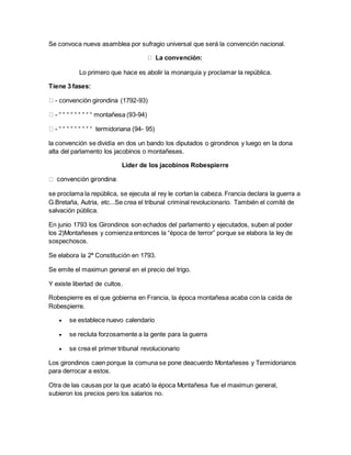 Se convoca nueva asamblea por sufragio universal que será la convención nacional.
La convención:
Lo primero que hace es abolir la monarquía y proclamar la república.
Tiene 3 fases:
- convención girondina (1792-93)
- “ “ “ “ “ “ “ “ “ montañesa (93-94)
- “ “ “ “ “ “ “ “ “ termidoriana (94- 95)
la convención se dividía en dos un bando los diputados o girondinos y luego en la dona
alta del parlamento los jacobinos o montañeses.
Líder de los jacobinos Robespierre
se proclama la república, se ejecuta al rey le cortan la cabeza. Francia declara la guerra a
G.Bretaña, Autria, etc...Se crea el tribunal criminal revolucionario. También el comité de
salvación pública.
En junio 1793 los Girondinos son echados del parlamento y ejecutados, suben al poder
los 2)Montañeses y comienza entonces la “época de terror” porque se elabora la ley de
sospechosos.
Se elabora la 2ª Constitución en 1793.
Se emite el maximun general en el precio del trigo.
Y existe libertad de cultos.
Robespierre es el que gobierna en Francia, la época montañesa acaba con la caída de
Robespierre.
 se establece nuevo calendario
 se recluta forzosamente a la gente para la guerra
 se crea el primer tribunal revolucionario
Los girondinos caen porque la comuna se pone deacuerdo Montañeses y Termidorianos
para derrocar a estos.
Otra de las causas por la que acabó la época Montañesa fue el maximun general,
subieron los precios pero los salarios no.
 