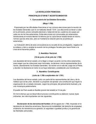 LA REVOLUCIÓN FRANCESA
PRINCIPALES ETAPAS Y ACONTECIMIENTOS
1. Convocatoria de los Estados Generales.
(Mayo 1.789)
Presionado por las dificultades financieras el rey convoca elecciones para la reunión de
los Estados Generales que no se realizaba desde 1.614. Las elecciones se llevan a cabo
en la primavera, previa campaña electoral y redacción de los cuadernos de quejas por
cada uno de los tres estamentos. Estas elecciones son convocadas por estamentos,
introduciendo el ministro Necker la reforma por la cual el tercer estado tendrá el mismo
número que los otros dos, pero se mantiene la votación para los acuerdos por
estamentos.
La motivación última de esta convocatoria es la revuelta de los privilegiados, negativa de
la nobleza y clero a aceptar la revisión de los privilegios fiscales para hacer frente a la
crisis de la hacienda pública.
2. Asamblea Nacional.
(16 de junio a 9 de julio de 1.789)
Los diputados del tercer estado, al no llegar a ningún acuerdo con los otros estamentos,
pues exigen que las votaciones sean nominales, se declaran únicos representantes de la
nación, abandonando los Estados Generales. Se reúnen en la sala del Juego de la Pelota,
y deciden no disolverse en tanto no se haya redactado y establecido una Constitución.
3. Asamblea Constituyente
(Julio de 1.789 a septiembre de 1.791)
Los diputados del tercer estado, junto con parte de los representantes del clero y de la
nobleza que se les unen, declaran su propósito de aprobar una constitución que regule la
organización de un estado renovado, según los principios del pensamiento ilustrado y de
una monarquía parlamentaria.
El pueblo de París asalta la Bastilla (prisión del estado) el 14 de julio.
Al mismo tiempo que se desarrolla el proceso constituyente se elaboran nuevas leyes
ordinarias, las más importantes son las siguientes:
· Declaración de los derechos del hombre (26 de agosto de 1.789). Inspirada en la
declaración de derechos americana. Reconoce la inviolabilidad del derecho de propiedad,
el derecho de resistencia a la opresión, la seguridad e igualdad jurídica y la garantía de
las libertades personales.
 