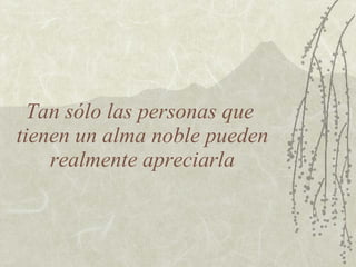 Tan sólo las personas que  tienen un alma noble pueden realmente apreciarla 