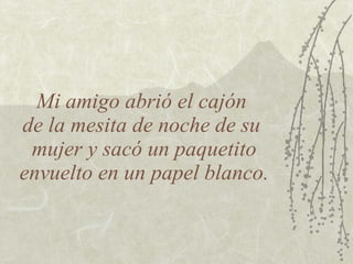 Mi amigo abrió el cajón  de la mesita de noche de su  mujer y sacó un paquetito envuelto en un papel blanco. 