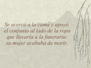 Se acercó a la cama y apoyó
el conjunto al lado de la ropa
 que llevaría a la funeraria:
 su mujer acababa de morir.
 