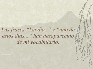 Las frases “Un día..” y “uno de
estos días...” han desaparecido
       de mi vocabulario.
 