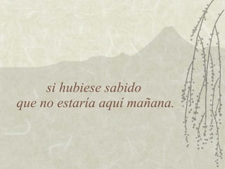 si hubiese sabido
que no estaría aquí mañana.
 