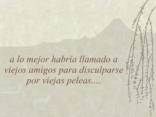 a lo mejor habría llamado a
viejos amigos para disculparse
       por viejas peleas....
 
