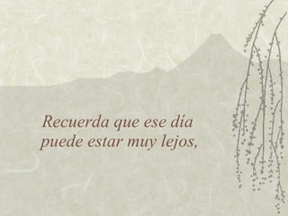 Recuerda que ese día
puede estar muy lejos,
 