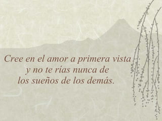 Cree en el amor a primera vista  y no te rías nunca de  los sueños de los demás.  