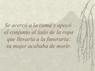 Se acercó a la cama y apoyó
el conjunto al lado de la ropa
 que llevaría a la funeraria:
 su mujer acababa de morir.
 