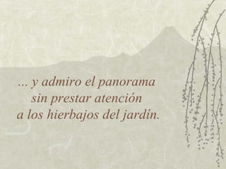 ... y admiro el panorama
    sin prestar atención
a los hierbajos del jardín.
 