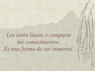 Lee entre líneas y comparte
     tus conocimientos.
Es una forma de ser inmortal.
 