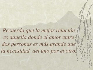Recuerda que la mejor relación
  es aquella donde el amor entre
 dos personas es más grande que
la necesidad del uno por el otro.
 