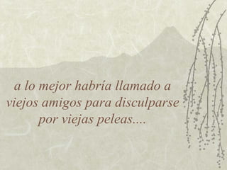 a lo mejor habría llamado a
viejos amigos para disculparse
por viejas peleas....

 