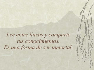 Lee entre líneas y comparte  tus conocimientos.  Es una forma de ser inmortal. 