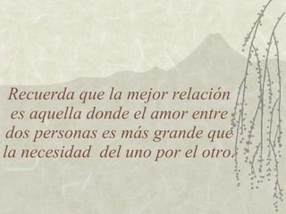 Recuerda que la mejor relación es aquella donde el amor entre dos personas es más grande que la necesidad  del uno por el otro. 