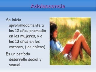 Adolescencia Se inicia aproximadamente a los 12 años promedio en las mujeres, y a los 13 años en los varones, (los chicos). Es un período desarrollo social y sexual. 