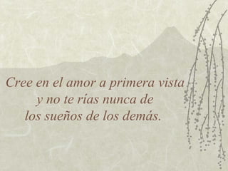 Cree en el amor a primera vista
     y no te rías nunca de
   los sueños de los demás.
 