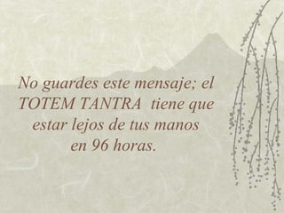 No guardes este mensaje; el
TOTEM TANTRA tiene que
 estar lejos de tus manos
       en 96 horas.
 