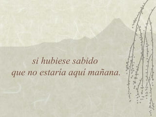 si hubiese sabido
que no estaría aquí mañana.
 