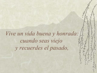 Vive un vida buena y honrada:
      cuando seas viejo
    y recuerdes el pasado,
 