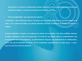 •

Narcisismo: Se reconoce al adolescente cuando comienza a serlo, simplemente por las horas que
le dedica al espejo. Le concede una importancia extrema a su físico.

•

Crisis de originalidad: que presenta dos aspectos:

a) Individual: como afirmación del yo, con gusto por la soledad, el secreto, las excentricidades en el
vestir, o en su forma de hablar o de pensar. Necesita reformar, transformar el mundo, ser distinto y
especial.

b) Social: Rebelión en cuanto a los sistemas de valores de los adultos y las ideas recibidas. Achacan
al adulto sobretodo su falta de comprensión y el hecho de que atenta contra su independencia. Hay
una necesidad clara de participación, la uniformidad en lenguaje y en vestimenta de los adolescentes,
no es más que la necesidad de afecto, de ser considerado, aprobado por el propio grupo, y que a
veces lo viven de una forma obsesiva.

 