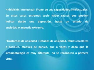 •Inhibición intelectual: Freno de sus capacidades intelectuales.
En estos casos extremos suele haber causas que pueden
indicar

desde

una

depresión,

hasta

un

estado

de

ansiedad o angustia extremo.

•Trastornos de ansiedad : Estados de ansiedad, fobias escolares
o sociales, ataques de pánico, que a veces y dada que la
sintomatología es muy diferente, no se reconocen a primera
vista.

 
