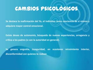 Cambios Psicológicos
Se destaca la reafirmación del Yo, el individuo toma conciencia de sí mismo y
adquiere mayor control emocional.

Existe deseo de autonomía, búsqueda de nuevas experiencias, arrogancia y
crítica a los padres (o con la autoridad en general).

Se genera angustia, inseguridad, en ocasiones retraimiento interior,
disconformidad con quienes lo rodean

 