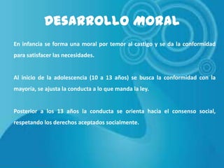 Desarrollo Moral
En infancia se forma una moral por temor al castigo y se da la conformidad
para satisfacer las necesidades.

Al inicio de la adolescencia (10 a 13 años) se busca la conformidad con la
mayoría, se ajusta la conducta a lo que manda la ley.

Posterior a los 13 años la conducta se orienta hacia el consenso social,

respetando los derechos aceptados socialmente.

 